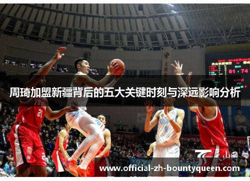 周琦加盟新疆背后的五大关键时刻与深远影响分析