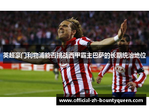 英超豪门利物浦能否挑战西甲霸主巴萨的长期统治地位 英超豪门利物浦能否挑战西甲霸主巴萨的长期统治地位