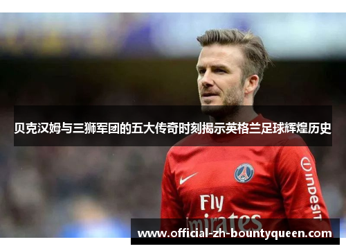 贝克汉姆与三狮军团的五大传奇时刻揭示英格兰足球辉煌历史
