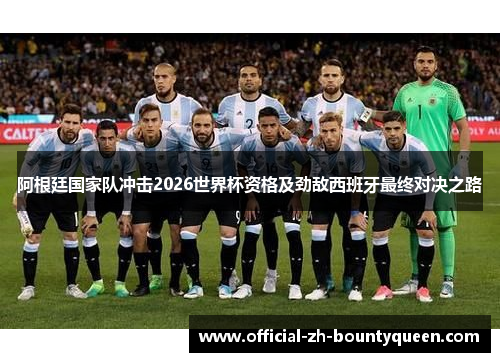 阿根廷国家队冲击2026世界杯资格及劲敌西班牙最终对决之路