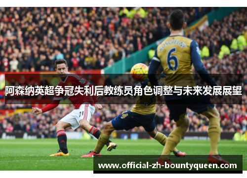 阿森纳英超争冠失利后教练员角色调整与未来发展展望 阿森纳英超争冠失利后教练员角色调整与未来发展展望