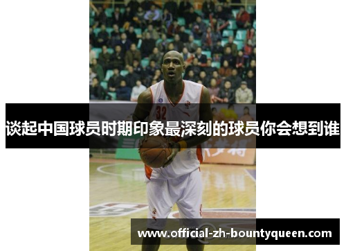 谈起中国球员时期印象最深刻的球员你会想到谁 谈起中国球员时期印象最深刻的球员你会想到谁