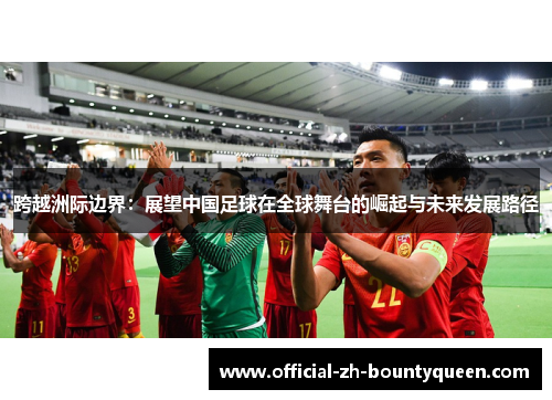 跨越洲际边界:展望中国足球在全球舞台的崛起与未来发展路径 跨越洲际边界:展望中国足球在全球舞台的崛起与未来发展路径