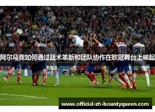 阿尔马竞如何通过战术革新和团队协作在欧冠舞台上崛起 阿尔马竞如何通过战术革新和团队协作在欧冠舞台上崛起