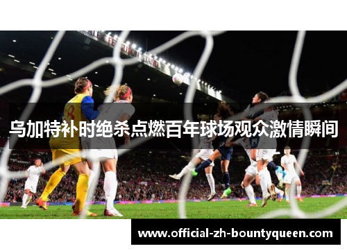 乌加特补时绝杀点燃百年球场观众激情瞬间