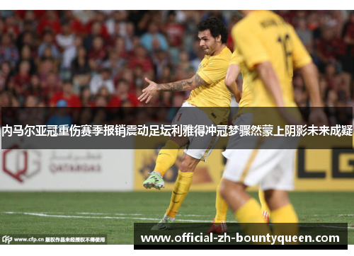 内马尔亚冠重伤赛季报销震动足坛利雅得冲冠梦骤然蒙上阴影未来成疑 内马尔亚冠重伤赛季报销震动足坛利雅得冲冠梦骤然蒙上阴影未来成疑
