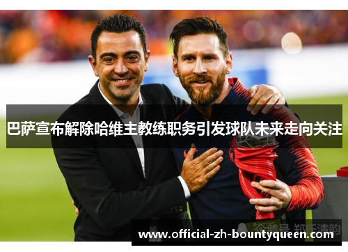 巴萨宣布解除哈维主教练职务引发球队未来走向关注 巴萨宣布解除哈维主教练职务引发球队未来走向关注