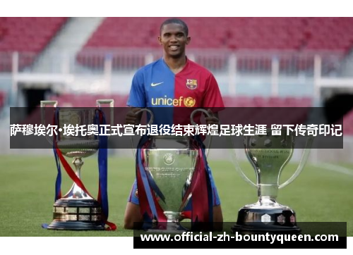 萨穆埃尔·埃托奥正式宣布退役结束辉煌足球生涯 留下传奇印记