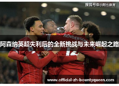 阿森纳英超失利后的全新挑战与未来崛起之路 阿森纳英超失利后的全新挑战与未来崛起之路