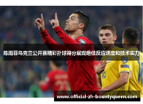 陈雨菲乌克兰公开赛精彩扑球得分展现绝佳反应速度和技术实力