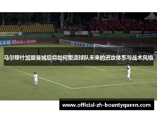 马尔穆什加盟曼城后将如何塑造球队未来的进攻体系与战术风格