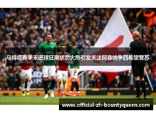 马特塔赛季末进球狂潮状态火热引发关注阿森纳争四希望复苏