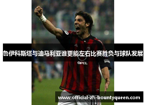 鲁伊科斯塔与迪马利亚谁更能左右比赛胜负与球队发展