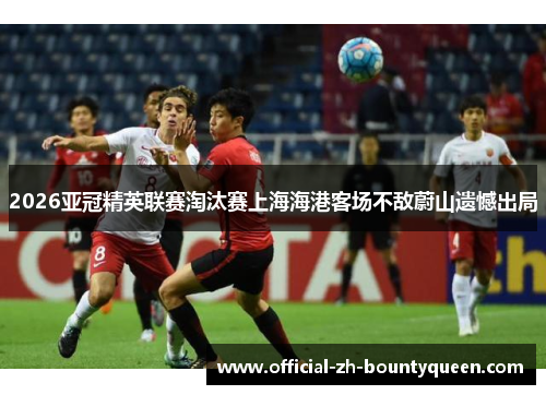 2026亚冠精英联赛淘汰赛上海海港客场不敌蔚山遗憾出局