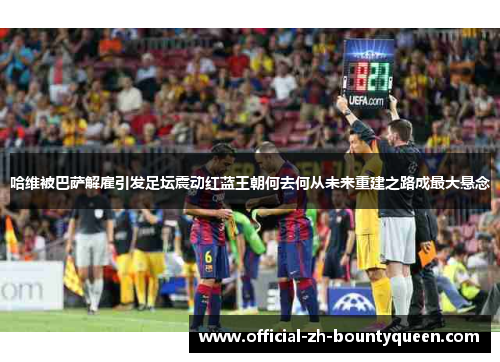 哈维被巴萨解雇引发足坛震动红蓝王朝何去何从未来重建之路成最大悬念