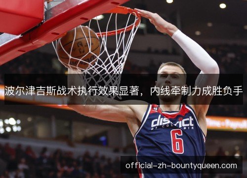 波尔津吉斯战术执行效果显著,内线牵制力成胜负手 波尔津吉斯战术执行效果显著,内线牵制力成胜负手